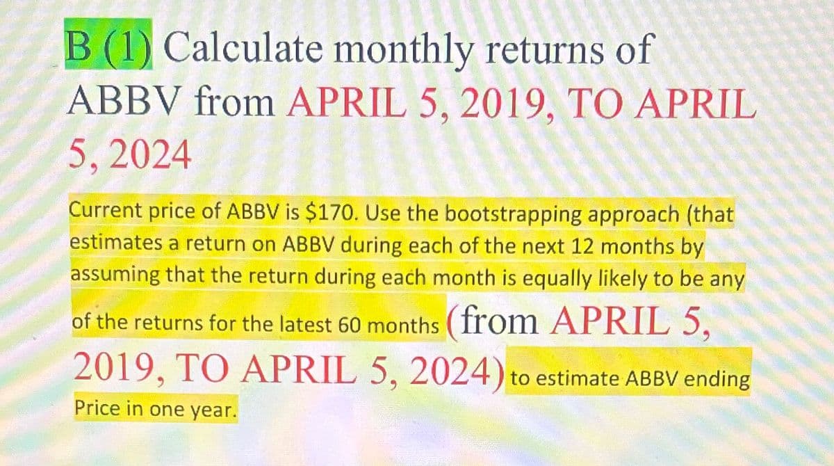 B (1) Calculate monthly returns of
ABBV from APRIL 5, 2019, TO APRIL
5,2024
Current price of ABBV is $170. Use the bootstrapping approach (that
estimates a return on ABBV during each of the next 12 months by
assuming that the return during each month is equally likely to be any
of the returns for the latest 60 months (from APRIL 5,
2019, TO APRIL 5, 2024) to estimate ABBV ending
Price in one year.