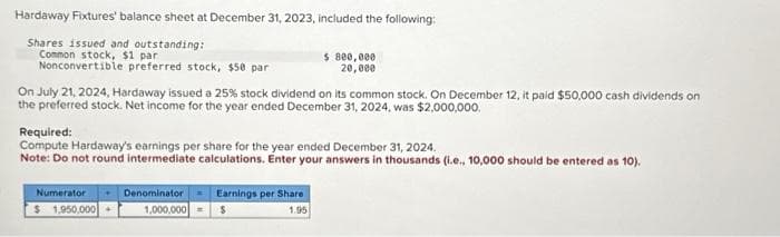 Hardaway Fixtures' balance sheet at December 31, 2023, included the following:
Shares issued and outstanding:
Common stock, $1 par
Nonconvertible preferred stock, $50 par
On July 21, 2024, Hardaway issued a 25% stock dividend on its common stock. On December 12, it paid $50,000 cash dividends on
the preferred stock. Net income for the year ended December 31, 2024, was $2,000,000.
$ 800,000
20,000
Required:
Compute Hardaway's earnings per share for the year ended December 31, 2024.
Note: Do not round intermediate calculations. Enter your answers in thousands (i.e., 10,000 should be entered as 10).
Numerator
$1,950,000
Denominator Earnings per Share
1,000,000
1.95