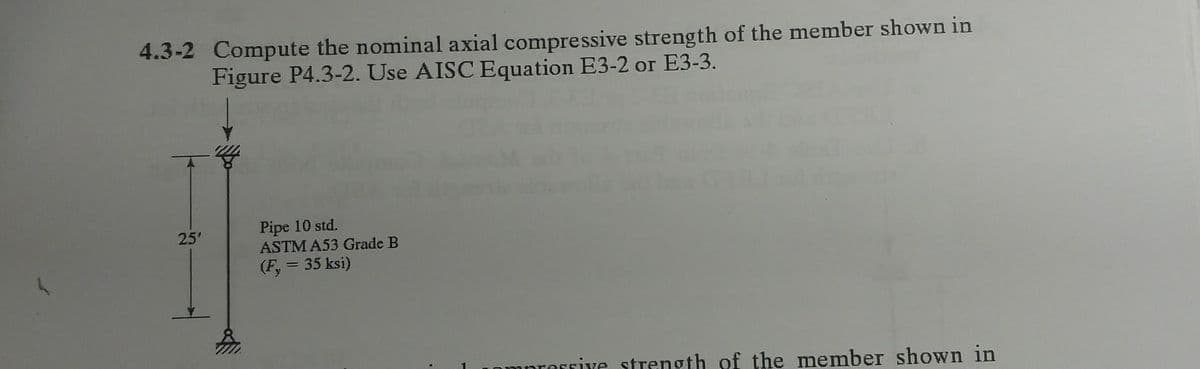 4.3-2 Compute the nominal axial compressive strength of the member shown in
Figure P4.3-2. Use AISC Equation E3-2 or E3-3.
25'
Pipe 10 std.
ASTM A53 Grade B
(Fy = 35 ksi)
essive strength of the member shown in