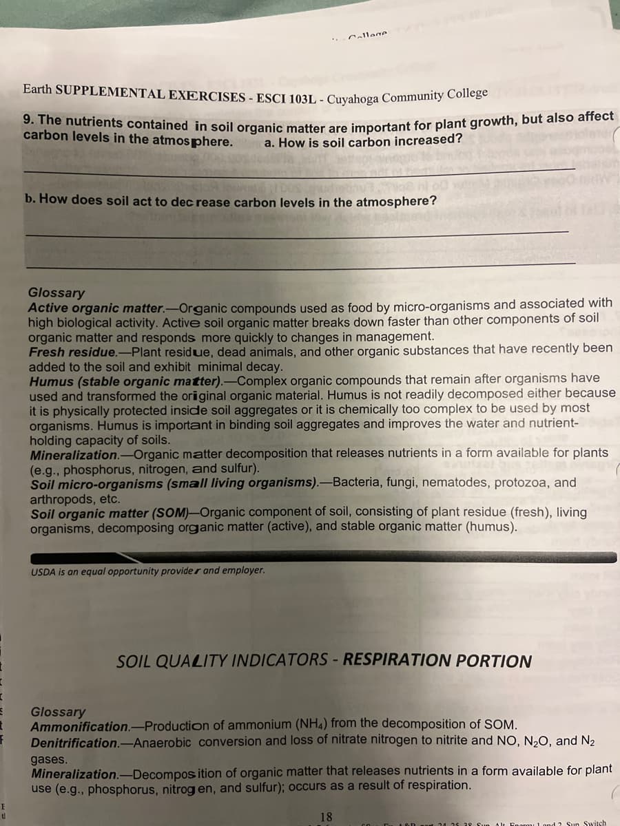 I
E
ป
Callane
Earth SUPPLEMENTAL EXERCISES - ESCI 103L - Cuyahoga Community College
9. The nutrients contained in soil organic matter are important for plant growth, but also affect
carbon levels in the atmosphere.
a. How is soil carbon increased?
b. How does soil act to decrease carbon levels in the atmosphere?
Glossary
Active organic matter.-Organic compounds used as food by micro-organisms and associated with
high biological activity. Active soil organic matter breaks down faster than other components of soil
organic matter and responds more quickly to changes in management.
Fresh residue.-Plant residue, dead animals, and other organic substances that have recently been
added to the soil and exhibit minimal decay.
Humus (stable organic matter).-Complex organic compounds that remain after organisms have
used and transformed the original organic material. Humus is not readily decomposed either because
it is physically protected inside soil aggregates or it is chemically too complex to be used by most
organisms. Humus is important in binding soil aggregates and improves the water and nutrient-
holding capacity of soils.
Mineralization.-Organic matter decomposition that releases nutrients in a form available for plants
(e.g., phosphorus, nitrogen, and sulfur).
Soil micro-organisms (small living organisms).-Bacteria, fungi, nematodes, protozoa, and
arthropods, etc.
Soil organic matter (SOM)-Organic component of soil, consisting of plant residue (fresh), living
organisms, decomposing organic matter (active), and stable organic matter (humus).
USDA is an equal opportunity provider and employer.
SOIL QUALITY INDICATORS - RESPIRATION PORTION
Glossary
Ammonification-Production of ammonium (NH4) from the decomposition of SOM.
Denitrification.-Anaerobic conversion and loss of nitrate nitrogen to nitrite and NO, N₂O, and N₂
gases.
Mineralization.-Decomposition of organic matter that releases nutrients in a form available for plant
use (e.g., phosphorus, nitrogen, and sulfur); occurs as a result of respiration.
18
24 25 28 Sun Alt Enorm 1 and 2 Sun Switch