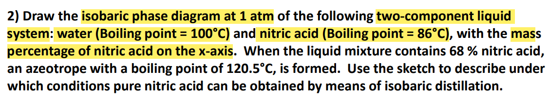 2) Draw the isobaric phase diagram at 1 atm of the following two-component liquid
system: water (Boiling point = 100°C) and nitric acid (Boiling point = 86°C), with the mass
percentage of nitric acid on the x-axis. When the liquid mixture contains 68 % nitric acid,
an azeotrope with a boiling point of 120.5°C, is formed. Use the sketch to describe under
which conditions pure nitric acid can be obtained by means of isobaric distillation.