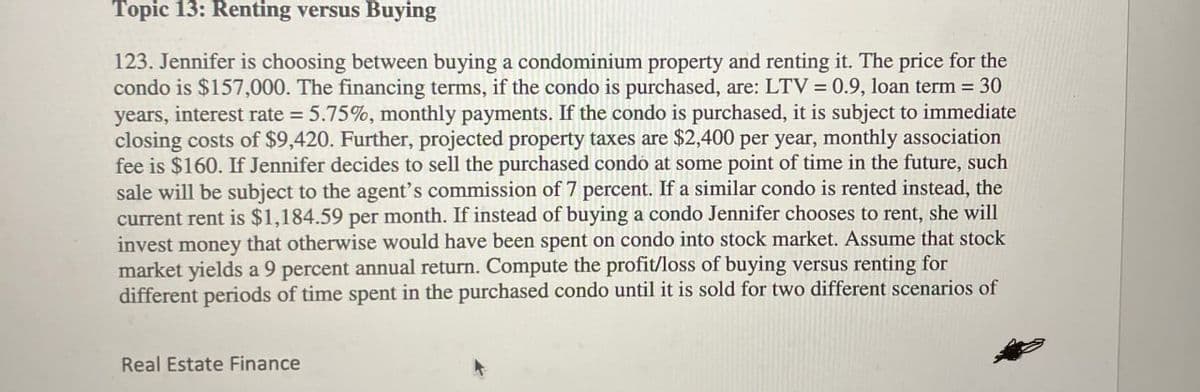 Topic 13: Renting versus Buying
123. Jennifer is choosing between buying a condominium property and renting it. The price for the
condo is $157,000. The financing terms, if the condo is purchased, are: LTV = 0.9, loan term = 30
years, interest rate = 5.75%, monthly payments. If the condo is purchased, it is subject to immediate
closing costs of $9,420. Further, projected property taxes are $2,400 per year, monthly association
fee is $160. If Jennifer decides to sell the purchased condo at some point of time in the future, such
sale will be subject to the agent's commission of 7 percent. If a similar condo is rented instead, the
current rent is $1,184.59 per month. If instead of buying a condo Jennifer chooses to rent, she will
invest money that otherwise would have been spent on condo into stock market. Assume that stock
market yields a 9 percent annual return. Compute the profit/loss of buying versus renting for
different periods of time spent in the purchased condo until it is sold for two different scenarios of
Real Estate Finance