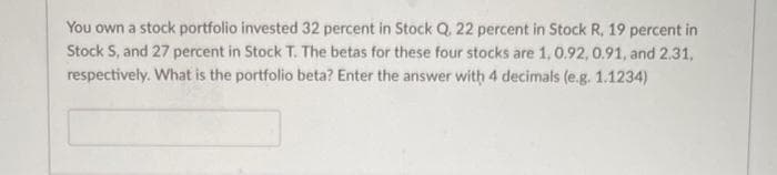You own a stock portfolio invested 32 percent in Stock Q, 22 percent in Stock R, 19 percent in
Stock S, and 27 percent in Stock T. The betas for these four stocks are 1, 0.92, 0.91, and 2.31,
respectively. What is the portfolio beta? Enter the answer with 4 decimals (e.g. 1.1234)