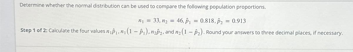 Determine whether the normal distribution can be used to compare the following population proportions.
n₁ =
33, n₂ = 46, 1 = 0.818,2
0.913
Step 1 of 2: Calculate the four values n₁₁, n₁ (1-1), n22, and n2 (1-2). Round your answers to three decimal places, if necessary.