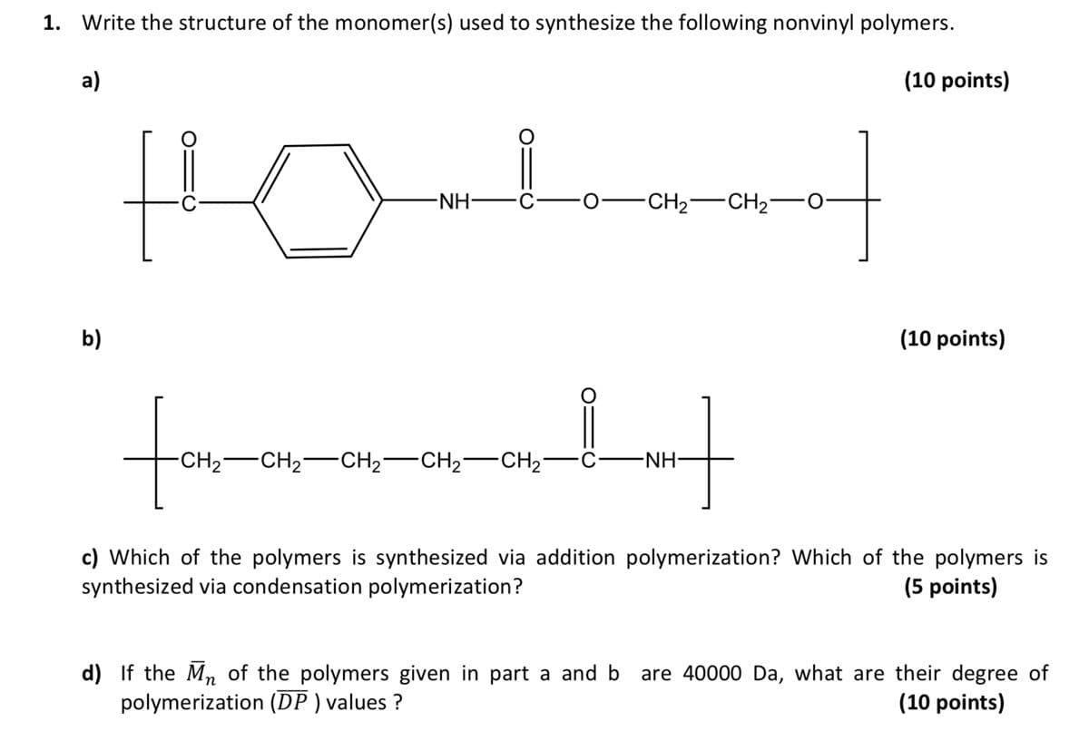 1. Write the structure of the monomer(s) used to synthesize the following nonvinyl polymers.
a)
b)
-NH·
CH2 CH2 0
CH2 CH2 CH2 CH2 CH21
-NH-
(10 points)
(10 points)
c) Which of the polymers is synthesized via addition polymerization? Which of the polymers is
synthesized via condensation polymerization?
(5 points)
n
d) If the Mɲ of the polymers given in part a and b are 40000 Da, what are their degree of
polymerization (DP) values?
(10 points)
