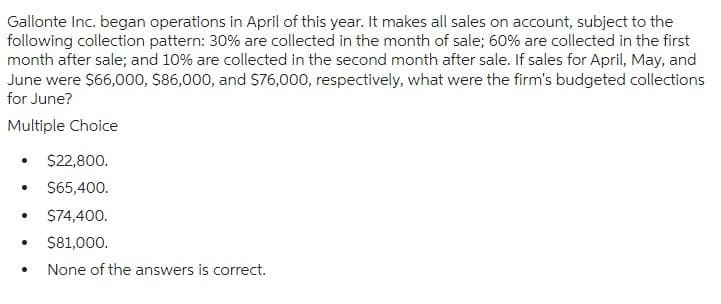 Gallonte Inc. began operations in April of this year. It makes all sales on account, subject to the
following collection pattern: 30% are collected in the month of sale; 60% are collected in the first
month after sale; and 10% are collected in the second month after sale. If sales for April, May, and
June were $66,000, $86,000, and $76,000, respectively, what were the firm's budgeted collections
for June?
Multiple Choice
$22,800.
• $65,400.
• $74,400.
•
$81,000.
•
None of the answers is correct.