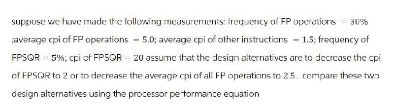= 30%
suppose we have made the following measurements: frequency of FP operations
;average cpi of FP operations = 5.0; average cpi of other instructions = 1.5; frequency of
FPSQR = 5%; cpi of FPSQR = 20 assume that the design alternatives are to decrease the cpi
of FPSQR to 2 or to decrease the average cpi of all FP operations to 2.5. compare these two
design alternatives using the processor performance equation