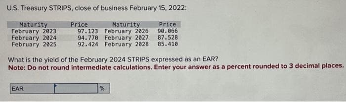 U.S. Treasury STRIPS, close of business February 15, 2022:
Maturity
February 2023
February 2024
February 2025
Price
97.123
Maturity
February 2026
94.770
February 2027
92.424 February 2028
EAR
Price
90.066
What is the yield of the February 2024 STRIPS expressed as an EAR?
Note: Do not round intermediate calculations. Enter your answer as a percent rounded to 3 decimal places.
%
87.528
85.410
