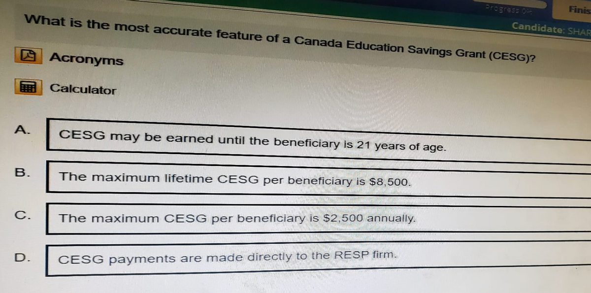 Finis
Progress 0
Candidate: SHAR
What is the most accurate feature of a Canada Education Savings Grant (CESG)?
Acronyms
Calculator
A.
CESG may be earned until the beneficiary is 21 years of age.
B.
The maximum lifetime CESG per beneficiary is $8,500.
C.
The maximum CESG per beneficiary is $2,500 annually.
D.
CESG payments are made directly to the RESP firm.
