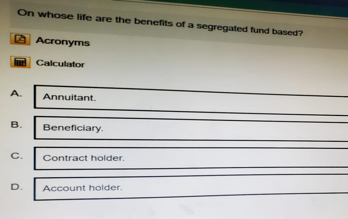 On whose life are the benefits of a segregated fund based?
Acronyms
Calculator
A.
Annuitant.
B.
Beneficiary.
C.
Contract holder.
D.
Account holder.