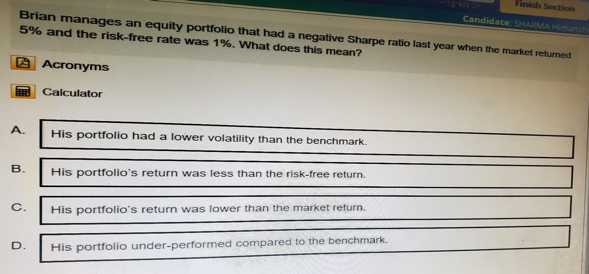 Progress 04
Finish Section
Candidate: SHARMA Himanshi
Brian manages an equity portfolio that had a negative Sharpe ratio last year when the market returned
5% and the risk-free rate was 1%. What does this mean?
四
Acronyms
Calculator
A.
B.
His portfolio had a lower volatility than the benchmark.
His portfolio's return was less than the risk-free return.
C.
His portfolio's return was lower than the market return.
D.
His portfolio under-performed compared to the benchmark.