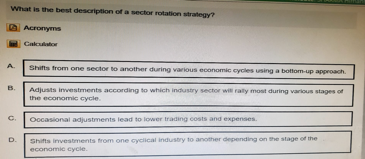 What is the best description of a sector rotation strategy?
Acronyms
Calculator
Himans
A.
B.
Shifts from one sector to another during various economic cycles using a bottom-up approach.
Adjusts investments according to which industry sector will rally most during various stages of
the economic cycle.
C.
Occasional adjustments lead to lower trading costs and expenses.
D.
Shifts investments from one cyclical industry to another depending on the stage of the
economic cycle.