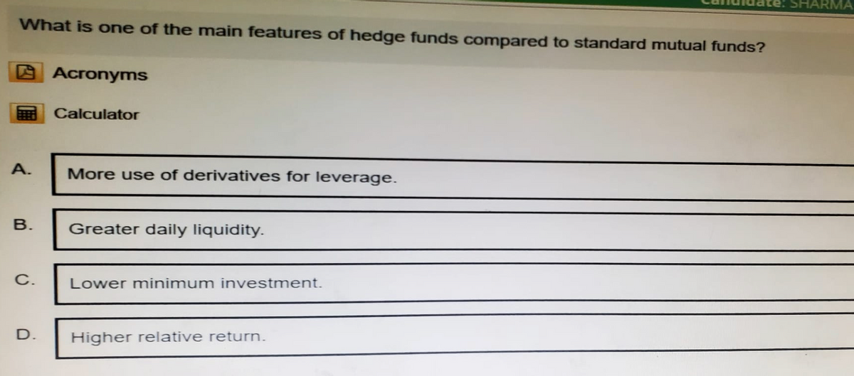 What is one of the main features of hedge funds compared to standard mutual funds?
Acronyms
Calculator
A.
More use of derivatives for leverage.
B.
Greater daily liquidity.
C.
Lower minimum investment.
D.
Higher relative return.
SHARMA