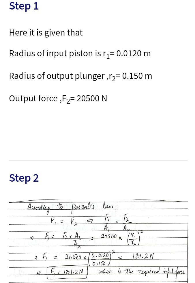 Step 1
Here it is given that
Radius of input piston is r,= 0.0120 m
Radius of output plunger ,r2= 0.150 m
Output force ,F2=20500 N
Step 2
Aseonding to pascal's law.
P,= Pz 7
20500x
to
20S00 x
0.150
D.0120
131.2 N
aE= 131.2N
lshich s The required mpt fore
