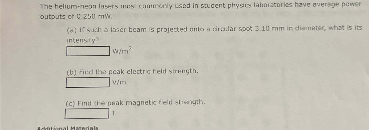 The helium-neon lasers most commonly used in student physics laboratories have average power
outputs of 0.250 mW.
(a) If such a laser beam is projected onto a circular spot 3.10 mm in diameter, what is its
intensity?
W/m²
(b) Find the peak electric field strength.
V/m
(c) Find the peak magnetic field strength.
Additional Materials
T