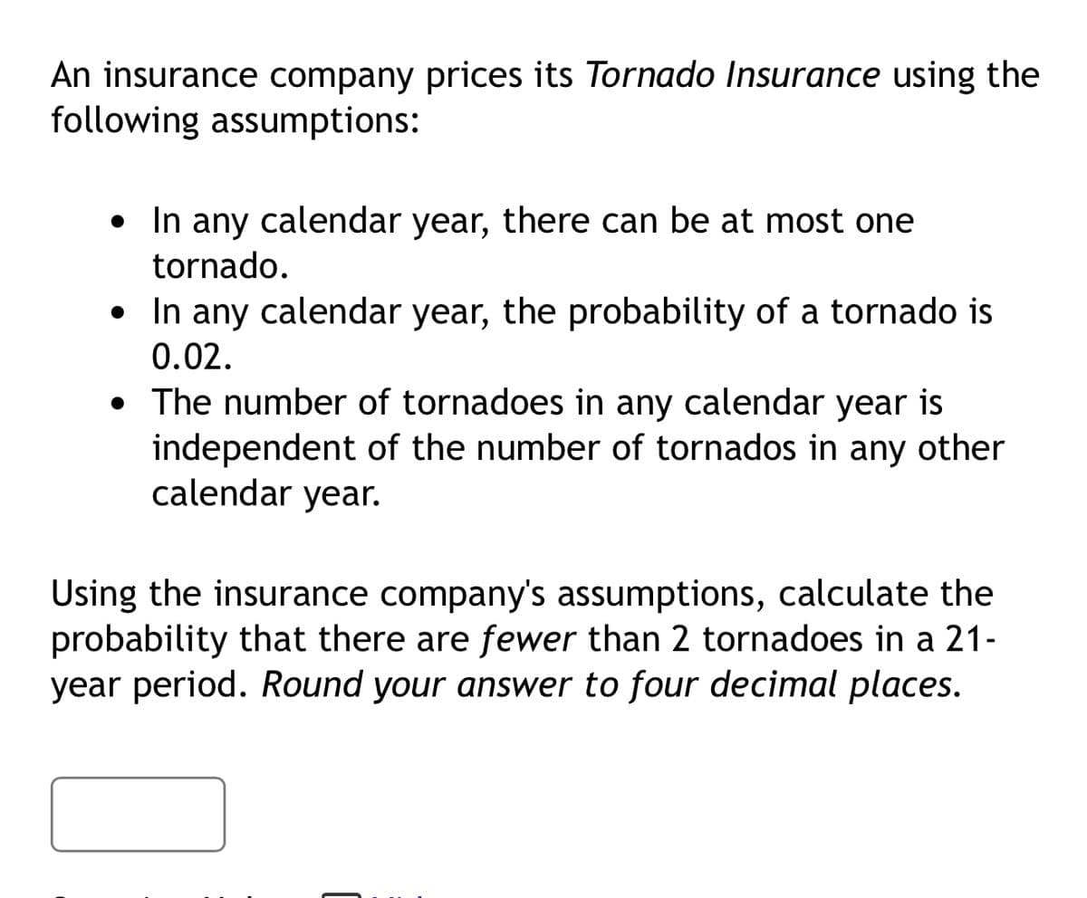 An insurance company prices its Tornado Insurance using the
following assumptions:
• In any calendar year, there can be at most one
.
tornado.
• In any calendar year, the probability of a tornado is
0.02.
• The number of tornadoes in any calendar year is
independent of the number of tornados in any other
calendar year.
Using the insurance company's assumptions, calculate the
probability that there are fewer than 2 tornadoes in a 21-
year period. Round your answer to four decimal places.