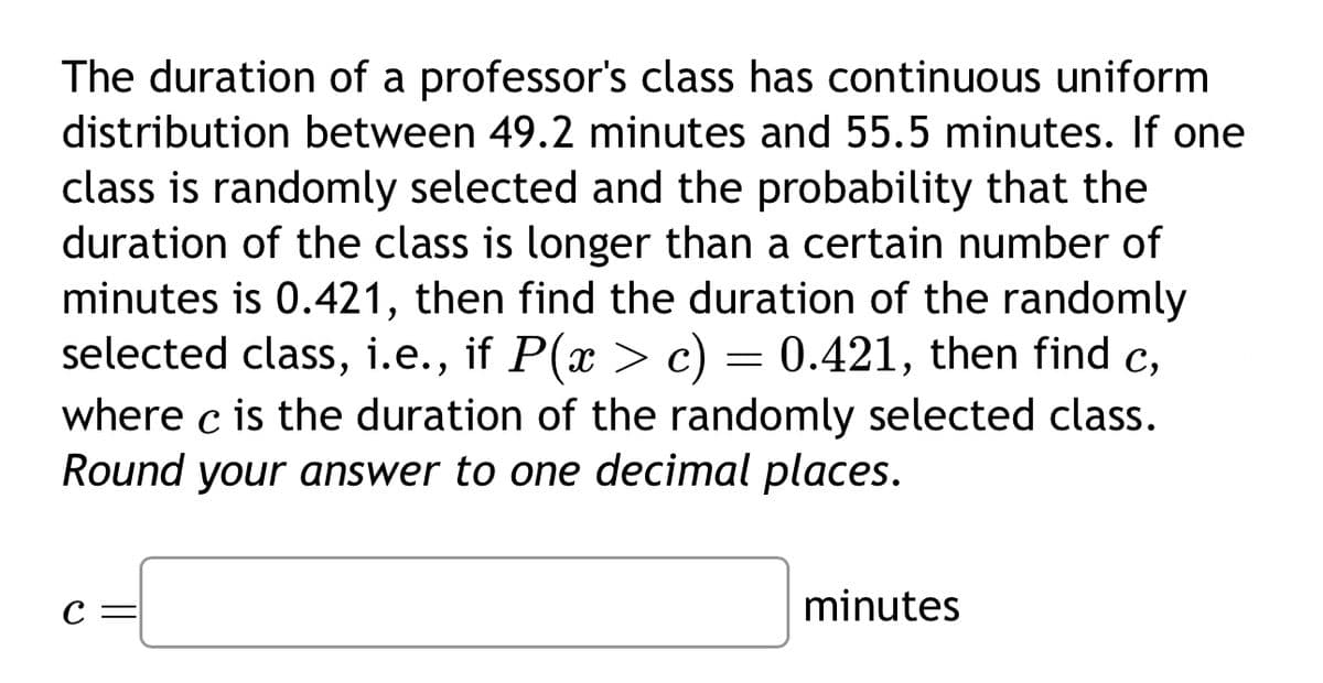 The duration of a professor's class has continuous uniform
distribution between 49.2 minutes and 55.5 minutes. If one
class is randomly selected and the probability that the
duration of the class is longer than a certain number of
minutes is 0.421, then find the duration of the randomly
selected class, i.e., if P(x > c) = 0.421, then find c,
where c is the duration of the randomly selected class.
Round your answer to one decimal places.
C=
minutes