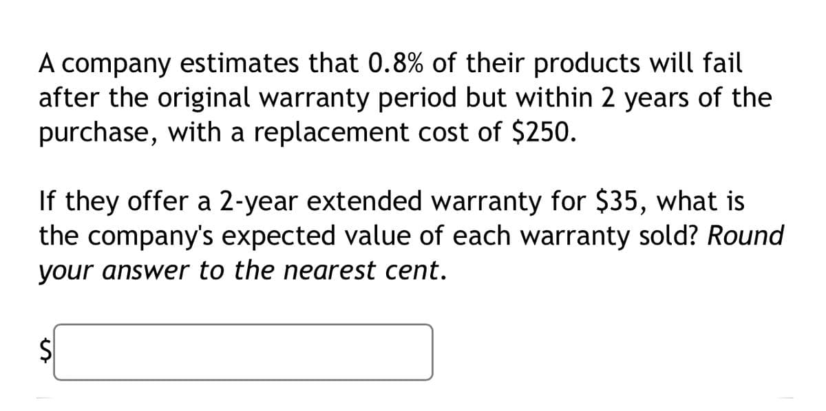 A company estimates that 0.8% of their products will fail
after the original warranty period but within 2 years of the
purchase, with a replacement cost of $250.
If they offer a 2-year extended warranty for $35, what is
the company's expected value of each warranty sold? Round
your answer to the nearest cent.