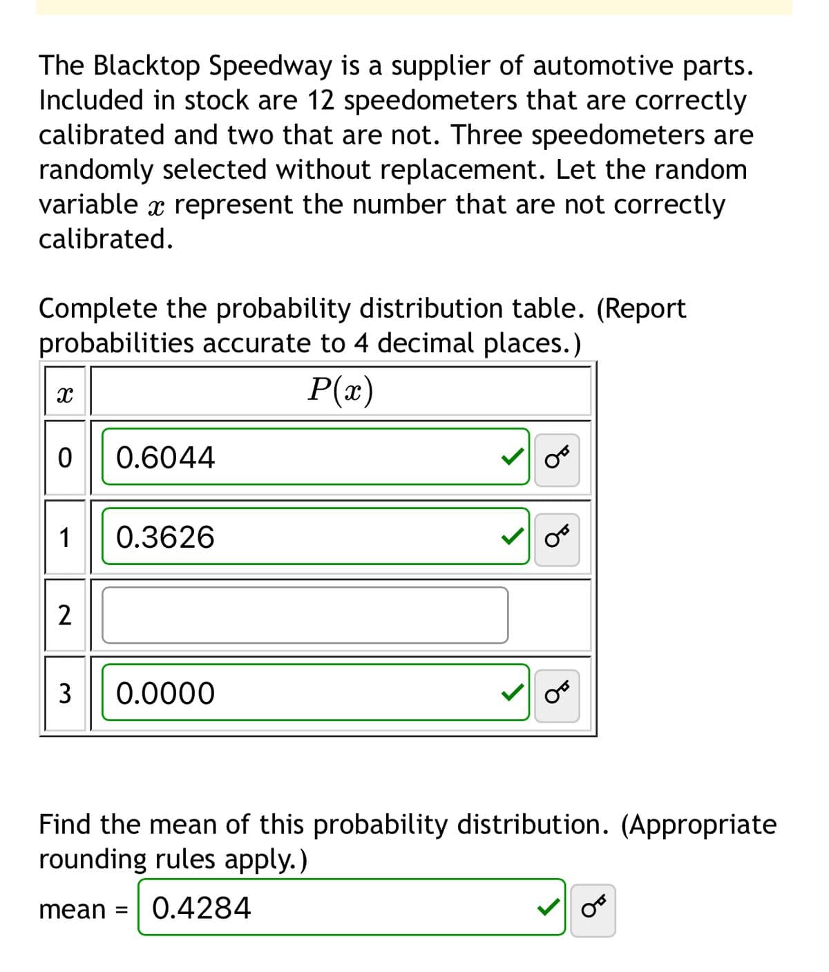The Blacktop Speedway is a supplier of automotive parts.
Included in stock are 12 speedometers that are correctly
calibrated and two that are not. Three speedometers are
randomly selected without replacement. Let the random
variable x represent the number that are not correctly
calibrated.
Complete the probability distribution table. (Report
probabilities accurate to 4 decimal places.)
x
P(x)
0 0.6044
1 0.3626
2
3 0.0000
من
من
می
Find the mean of this probability distribution. (Appropriate
rounding rules apply.)
mean =
0.4284
من