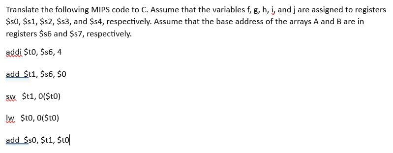 Translate the following MIPS code to C. Assume that the variables f, g, h, i, and j are assigned to registers
$s0, $s1, $s2, $s3, and $s4, respectively. Assume that the base address of the arrays A and B are in
registers $16 and $s7, respectively.
addi $t0, $s6, 4
add $t1,$s6, $0
sw $t1, 0($t0)
lw $t0, 0($t0)
add $50, $t1,$to