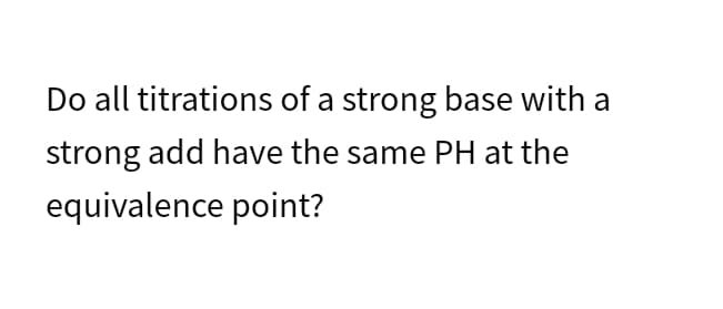 Do all titrations of a strong base with a
strong add have the same PH at the
equivalence point?