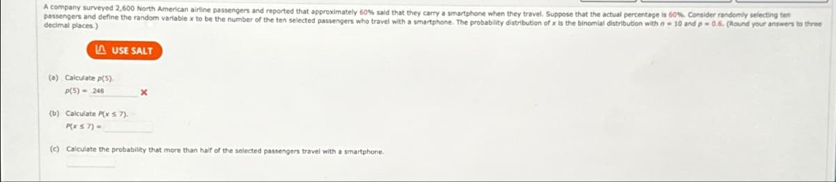 A company surveyed 2,600 North American airline passengers and reported that approximately 60% said that they carry a smartphone when they travel. Suppose that the actual percentage is 60%. Consider randomly selecting ten
passengers and define the random variable x to be the number of the ten selected passengers who travel with a smartphone. The probability distribution of x is the binomial distribution with n-10 and p=0.6. (Round your answers to three
decimal places.)
(a) Calculate p(5).
P(5) = 246
USE SALT
(b) Calculate P(x ≤7).
P(X ≤7) =
(c) Calculate the probability that more than half of the selected passengers travel with a smartphone.