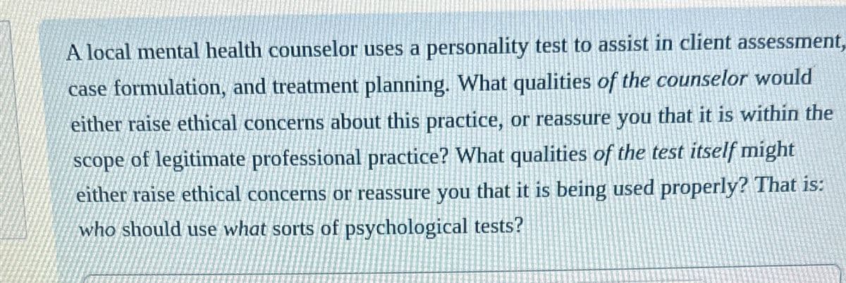 A local mental health counselor uses a personality test to assist in client assessment,
case formulation, and treatment planning. What qualities of the counselor would
either raise ethical concerns about this practice, or reassure you that it is within the
scope of legitimate professional practice? What qualities of the test itself might
either raise ethical concerns or reassure you that it is being used properly? That is:
who should use what sorts of psychological tests?