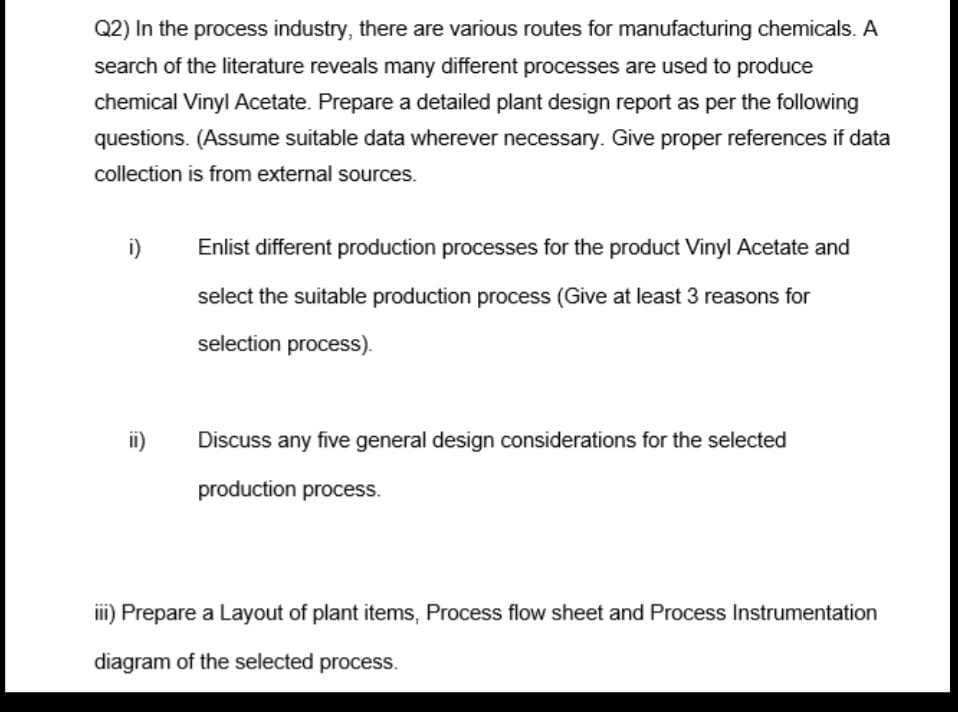 Q2) In the process industry, there are various routes for manufacturing chemicals. A
search of the literature reveals many different processes are used to produce
chemical Vinyl Acetate. Prepare a detailed plant design report as per the following
questions. (Assume suitable data wherever necessary. Give proper references if data
collection is from external sources.
i)
ii)
Enlist different production processes for the product Vinyl Acetate and
select the suitable production process (Give at least 3 reasons for
selection process).
Discuss any five general design considerations for the selected
production process.
iii) Prepare a Layout of plant items, Process flow sheet and Process Instrumentation
diagram of the selected process.