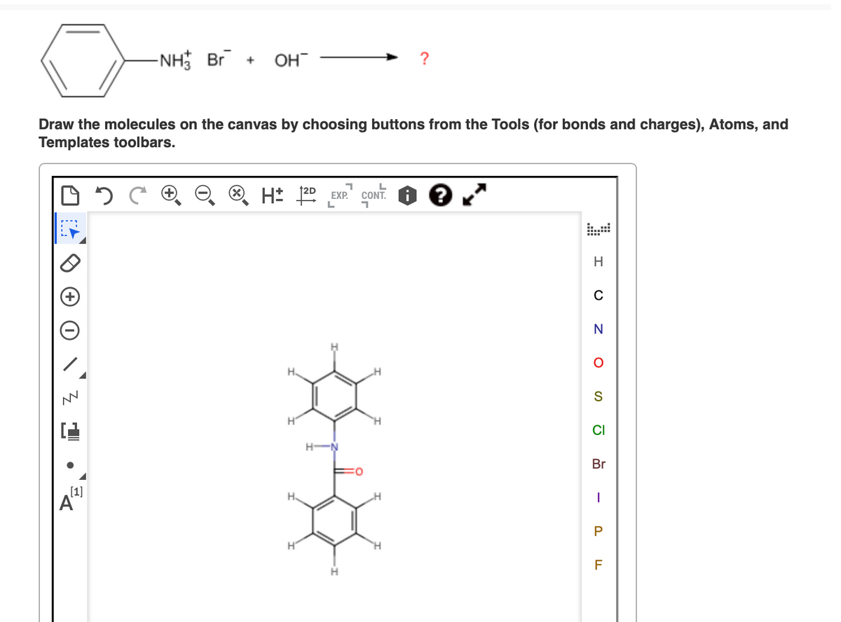 -NH Br + OH
Draw the molecules on the canvas by choosing buttons from the Tools (for bonds and charges), Atoms, and
Templates toolbars.
[1]
བས
Α
H± 120
EXP.
L
CONT.
H
C
N
S
H
CI
H
Br
-
P
H
LL
F