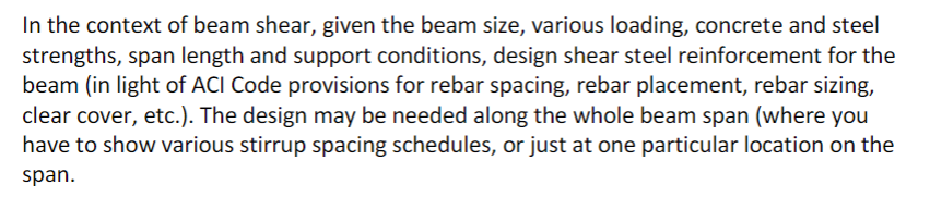 In the context of beam shear, given the beam size, various loading, concrete and steel
strengths, span length and support conditions, design shear steel reinforcement for the
beam (in light of ACI Code provisions for rebar spacing, rebar placement, rebar sizing,
clear cover, etc.). The design may be needed along the whole beam span (where you
have to show various stirrup spacing schedules, or just at one particular location on the
span.