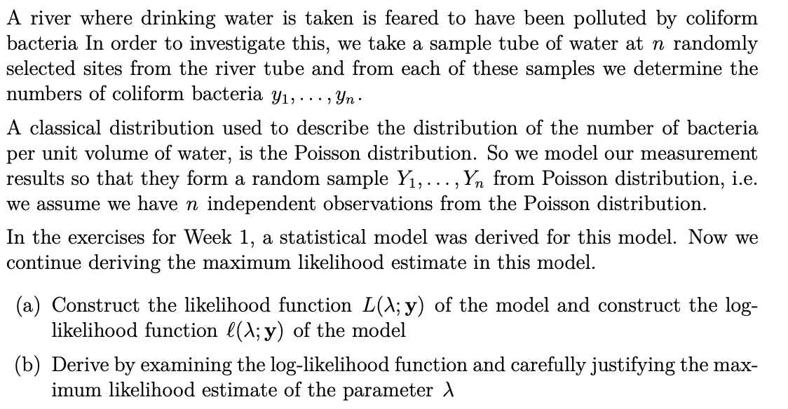 A river where drinking water is taken is feared to have been polluted by coliform
bacteria In order to investigate this, we take a sample tube of water at n randomly
selected sites from the river tube and from each of these samples we determine the
numbers of coliform bacteria Y₁, . . ., Yn.
A classical distribution used to describe the distribution of the number of bacteria
per unit volume of water, is the Poisson distribution. So we model our measurement
results so that they form a random sample Y₁,..., Y from Poisson distribution, i.e.
we assume we have n independent observations from the Poisson distribution.
In the exercises for Week 1, a statistical model was derived for this model. Now we
continue deriving the maximum likelihood estimate in this model.
(a) Construct the likelihood function L(\; y) of the model and construct the log-
likelihood function ((\; y) of the model
(b) Derive by examining the log-likelihood function and carefully justifying the max-
imum likelihood estimate of the parameter >