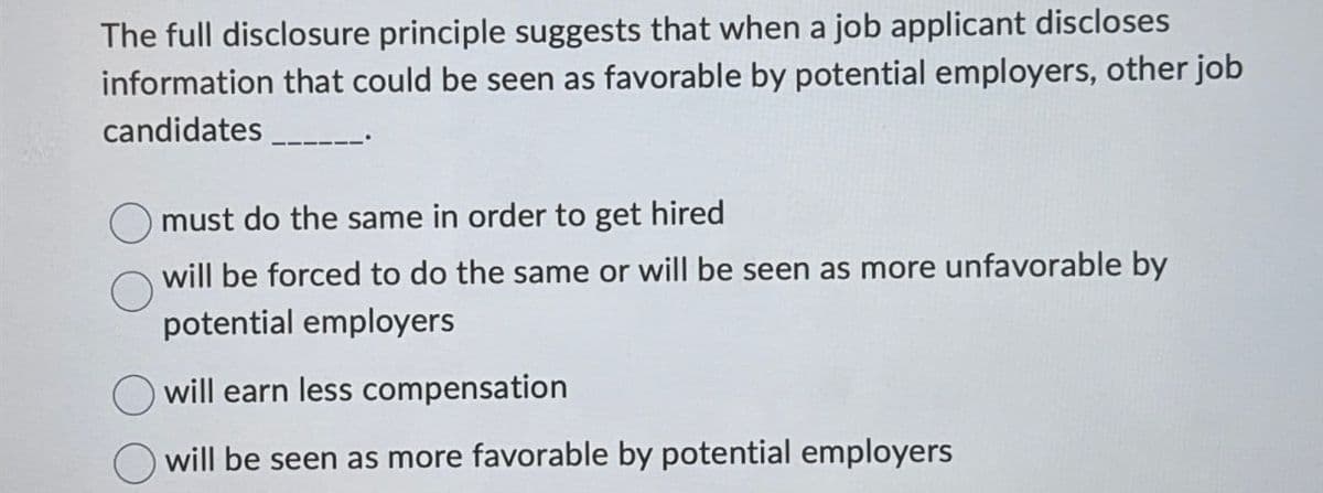 The full disclosure principle suggests that when a job applicant discloses
information that could be seen as favorable by potential employers, other job
candidates ____
must do the same in order to get hired
will be forced to do the same or will be seen as more unfavorable by
potential employers
will earn less compensation
will be seen as more favorable by potential employers