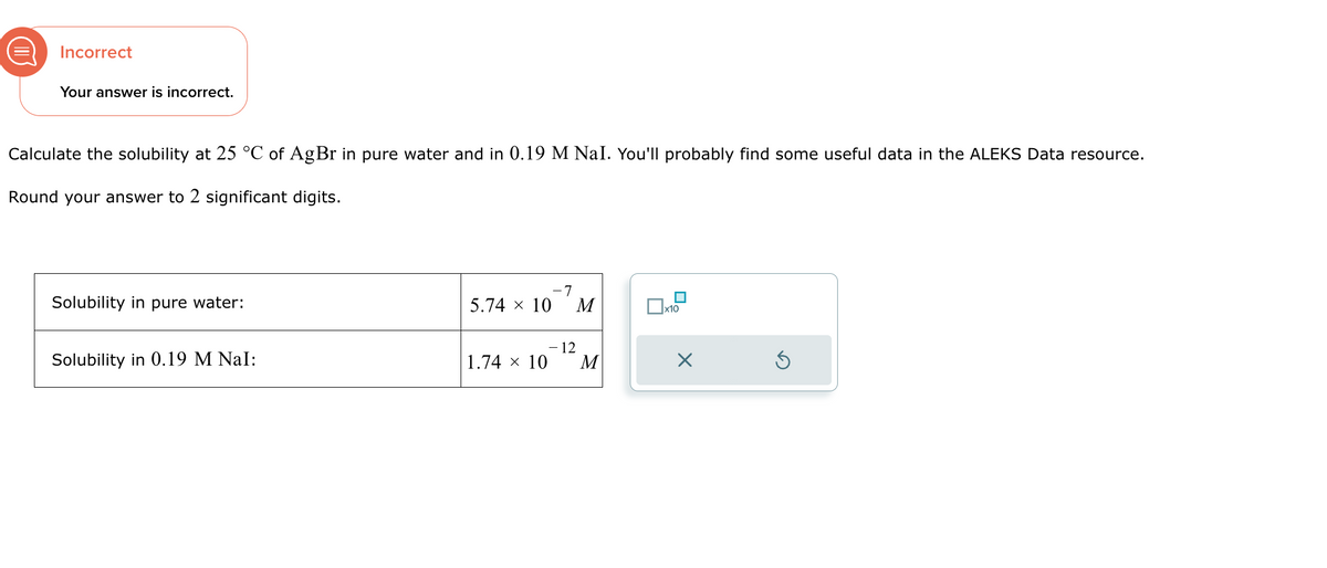 Incorrect
Your answer is incorrect.
Calculate the solubility at 25 °C of AgBr in pure water and in 0.19 M NaI. You'll probably find some useful data in the ALEKS Data resource.
Round your answer to 2 significant digits.
-7
Solubility in pure water:
5.74 × 10
M
☐ x10
-12
Solubility in 0.19 M NaI:
1.74 × 10
M
☑