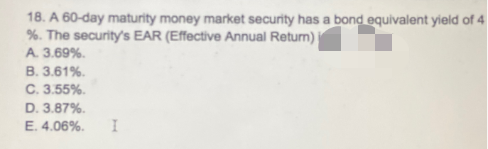18. A 60-day maturity money market security has a bond equivalent yield of 4
%. The security's EAR (Effective Annual Return)
A. 3.69%.
B. 3.61%.
C. 3.55%.
D. 3.87%.
E. 4.06%.
I