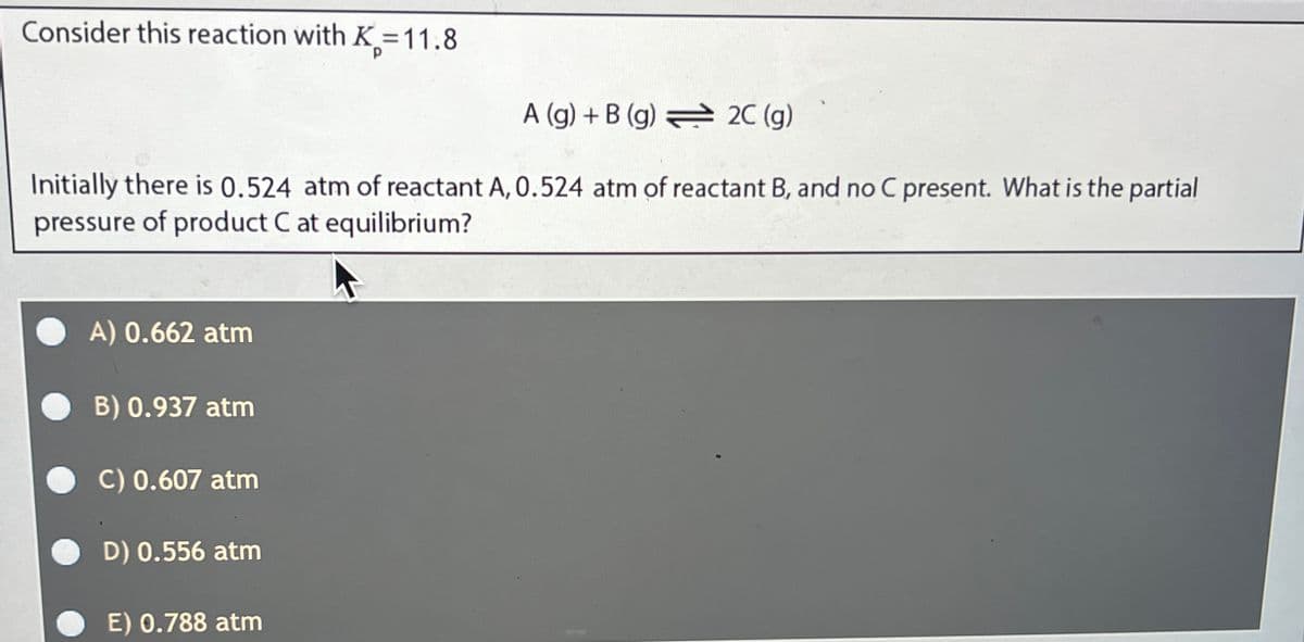 Consider this reaction with K-11.8
A (g) + B (g) 2C (g)
Initially there is 0.524 atm of reactant A, 0.524 atm of reactant B, and no C present. What is the partial
pressure of product C at equilibrium?
A) 0.662 atm
B) 0.937 atm
C) 0.607 atm
D) 0.556 atm
E) 0.788 atm