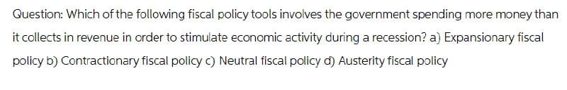 Question: Which of the following fiscal policy tools involves the government spending more money than
it collects in revenue in order to stimulate economic activity during a recession? a) Expansionary fiscal
policy b) Contractionary fiscal policy c) Neutral fiscal policy d) Austerity fiscal policy