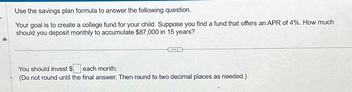 Use the savings plan formula to answer the following question.
Your goal is to create a college fund for your child. Suppose you find a fund that offers an APR of 4%. How much
should you deposit monthly to accumulate $87,000 in 15 years?
You should invest $ each month.
(Do not round until the final answer. Then round to two decimal places as needed.)
