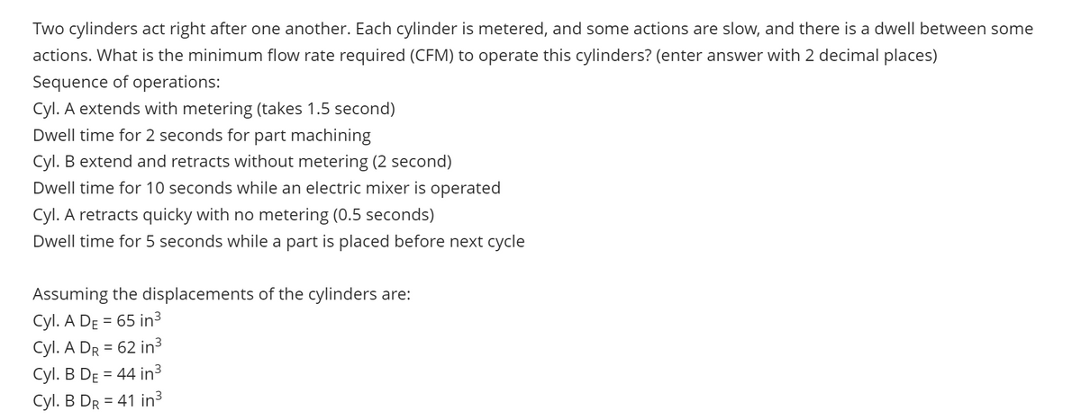 Two cylinders act right after one another. Each cylinder is metered, and some actions are slow, and there is a dwell between some
actions. What is the minimum flow rate required (CFM) to operate this cylinders? (enter answer with 2 decimal places)
Sequence of operations:
Cyl. A extends with metering (takes 1.5 second)
Dwell time for 2 seconds for part machining
Cyl. B extend and retracts without metering (2 second)
Dwell time for 10 seconds while an electric mixer is operated
Cyl. A retracts quicky with no metering (0.5 seconds)
Dwell time for 5 seconds while a part is placed before next cycle
Assuming the displacements of the cylinders are:
Cyl. A DE 65 in³
=
Cyl. A DR = 62 in³
=
Cyl. B DE 44 in³
Cyl. B DR=41 in³