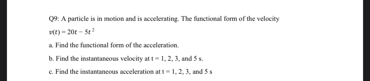 Q9: A particle is in motion and is accelerating. The functional form of the velocity
v(t)=20t-5t²
a. Find the functional form of the acceleration.
b. Find the instantaneous velocity at t = 1, 2, 3, and 5 s.
c. Find the instantaneous acceleration at t = 1, 2, 3, and 5 s