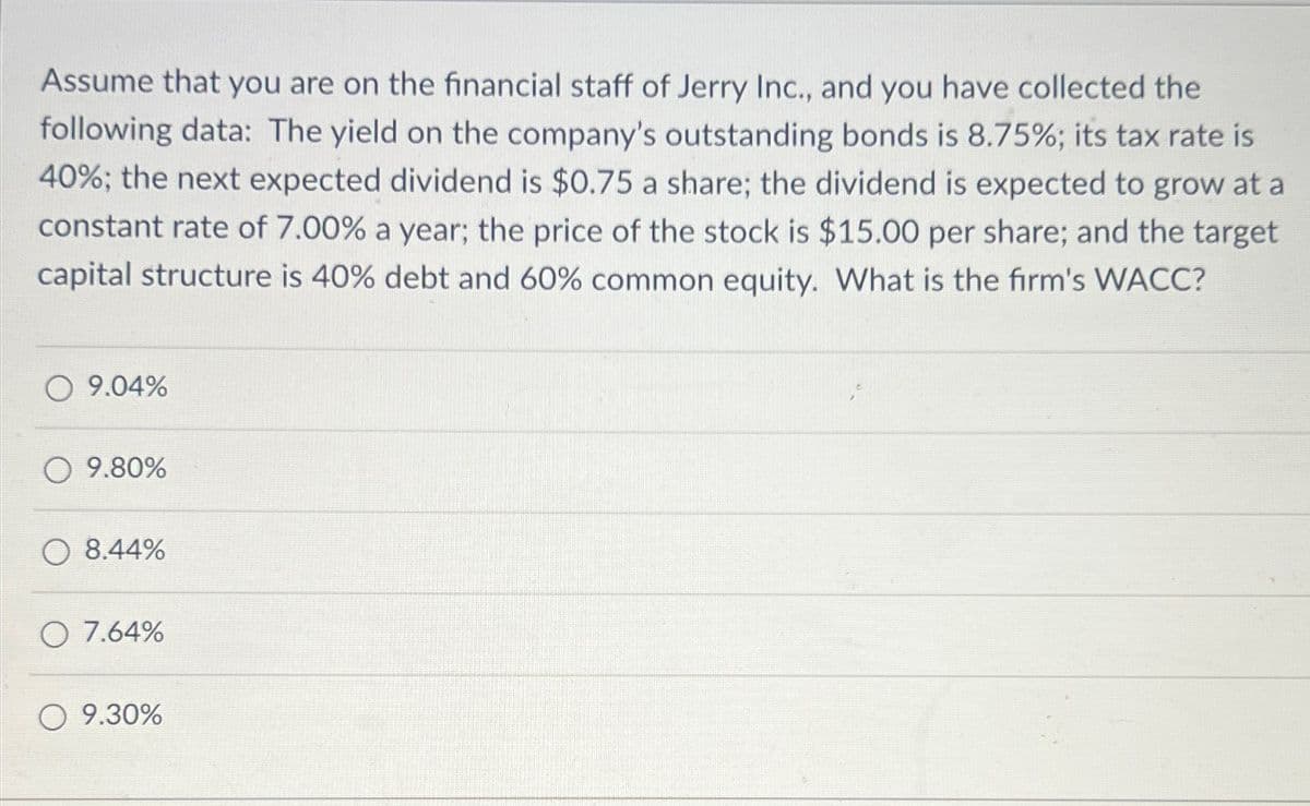 Assume that you are on the financial staff of Jerry Inc., and you have collected the
following data: The yield on the company's outstanding bonds is 8.75%; its tax rate is
40%; the next expected dividend is $0.75 a share; the dividend is expected to grow at a
constant rate of 7.00% a year; the price of the stock is $15.00 per share; and the target
capital structure is 40% debt and 60% common equity. What is the firm's WACC?
9.04%
9.80%
8.44%
O7.64%
9.30%
