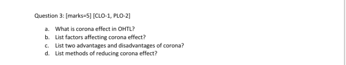 Question 3: [marks=5] [CLO-1, PLO-2]
a. What is corona effect in OHTL?
b. List factors affecting corona effect?
c. List two advantages and disadvantages of corona?
d. List methods of reducing corona effect?
