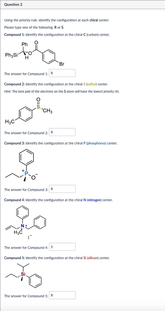 Question 2
Using the priority rule, identify the configuration at each chiral center:
Please type one of the following: R or S.
Compound 1: Identify the configuration at the chiral C (carbon) center.
Ph
Ph₂Si
H
Br
The answer for Compound 1: R
Compound 2: Identify the configuration at the chiral S (sulfur) center.
Hint: The lone pair of the electrons on the S atom will have the lowest priority (4).
O=S
S.,
'CH3
H3C
The answer for Compound 2: R
Compound 3: Identify the configuration at the chiral P (phosphorus) center.
The answer for Compound 3: R
Compound 4: Identify the configuration at the chiral N (nitrogen) center.
20
H₂C
N+
The answer for Compound 4: S
Compound 5: Identify the configuration at the chiral Si (silicon) center.
.Si
to
The answer for Compound 5: R