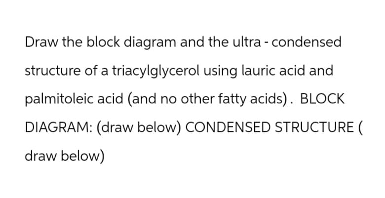 Draw the block diagram and the ultra - condensed
structure of a triacylglycerol using lauric acid and
palmitoleic acid (and no other fatty acids). BLOCK
DIAGRAM: (draw below) CONDENSED STRUCTURE (
draw below)