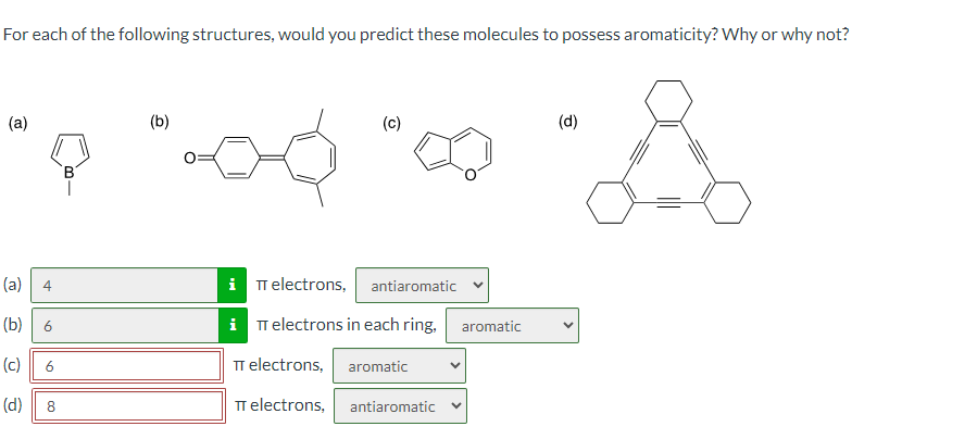 For each of the following structures, would you predict these molecules to possess aromaticity? Why or why not?
(a)
B1
(c)
(d)
(a)
4
iπ electrons, antiaromatic
10
iT electrons in each ring,
aromatic
(b)
(c)
π electrons, aromatic
8
TT electrons,
antiaromatic
6
(d)
00