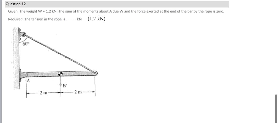 Question 12
Given: The weight W = 1.2 kN. The sum of the moments about A due W and the force exerted at the end of the bar by the rope is zero.
Required: The tension in the rope is _ kN (1.2 kN)
60°
2 m
W
2 m