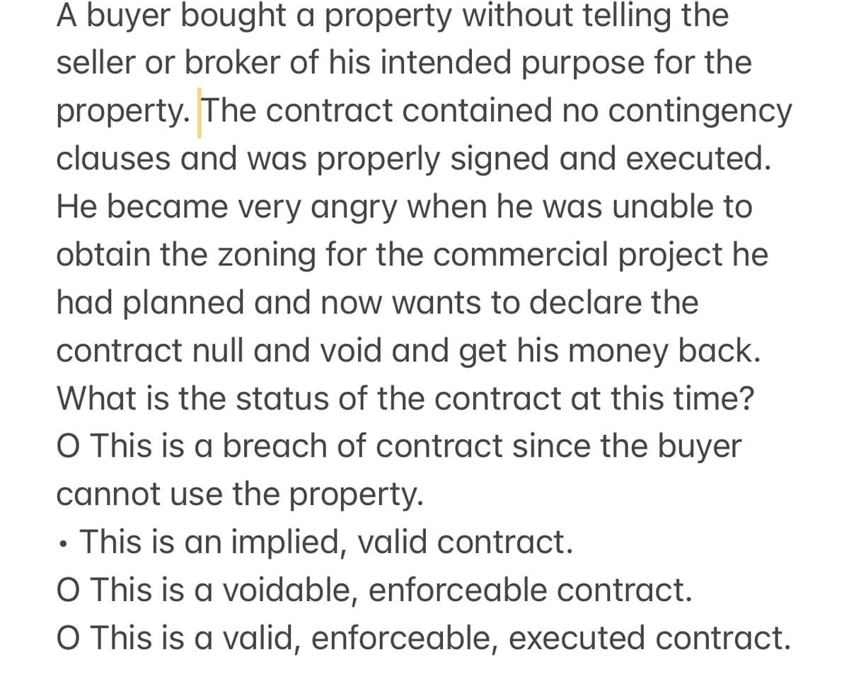 A buyer bought a property without telling the
seller or broker of his intended purpose for the
property. The contract contained no contingency
clauses and was properly signed and executed.
He became very angry when he was unable to
obtain the zoning for the commercial project he
had planned and now wants to declare the
contract null and void and get his money back.
What is the status of the contract at this time?
O This is a breach of contract since the buyer
cannot use the property.
.
This is an implied, valid contract.
O This is a voidable, enforceable contract.
O This is a valid, enforceable, executed contract.