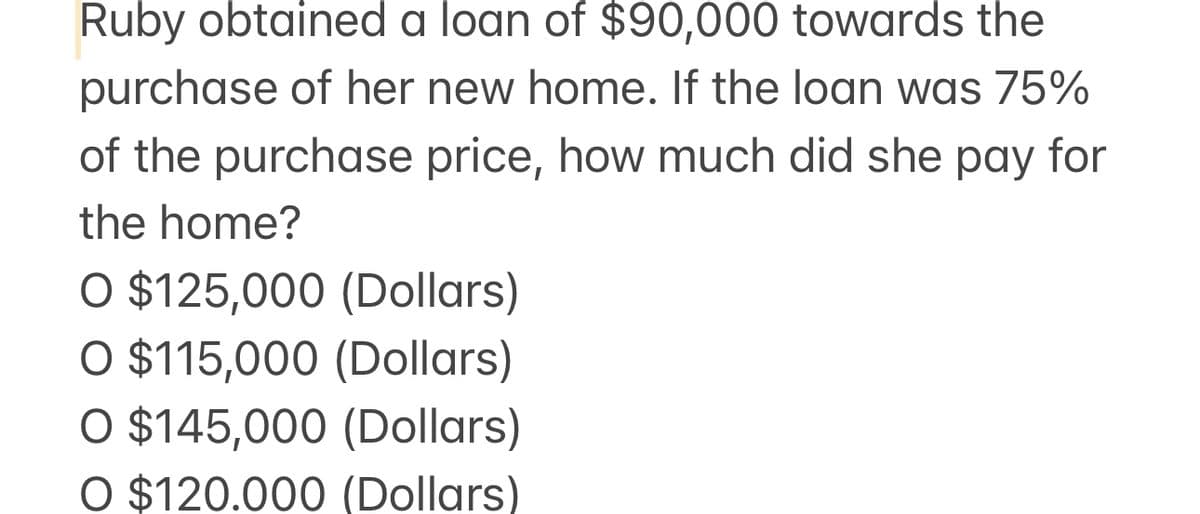 Ruby obtained a loan of $90,000 towards the
purchase of her new home. If the loan was 75%
of the purchase price, how much did she pay for
the home?
O $125,000 (Dollars)
O $115,000 (Dollars)
O $145,000 (Dollars)
O $120.000 (Dollars)