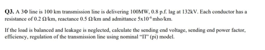 Q3. A 30 line is 100 km transmission line is delivering 100MW, 0.8 p.f. Iag at 132kV. Each conductor has a
resistance of 0.2 Q/km, reactance 0.5 Q/km and admittance 5x10“ mho/km.
If the load is balanced and leakage is neglected, calculate the sending end voltage, sending end power factor,
efficiency, regulation of the transmission line using nominal “II" (pi) model.
