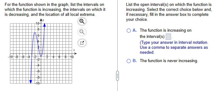 For the function shown in the graph, list the intervals on
which the function is increasing, the intervals on which it
is decreasing, and the location of all local extrema.
10-8-6-4
☑
List the open interval(s) on which the function is
increasing. Select the correct choice below and,
if necessary, fill in the answer box to complete
your choice.
A. The function is increasing on
the interval(s).
(Type your answer in interval notation.
Use a comma to separate answers as
needed.
OB. The function is never increasing.
C