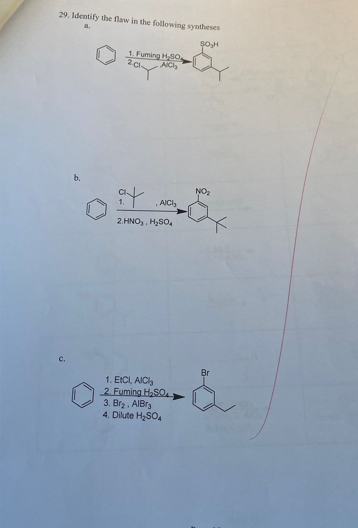 29. Identify the flaw in the following syntheses
a.
SO3H
C&
1. Fuming H2SO4
2.Cl-
,AICI 3
C.
b.
at
1.
, AICI
2.HNO3, H2SO4
NO2
1. EtCI, AICI 3
2. Fuming H2₂SO
3. Br2, AIBг3
4. Dilute H2SO4
Br
&